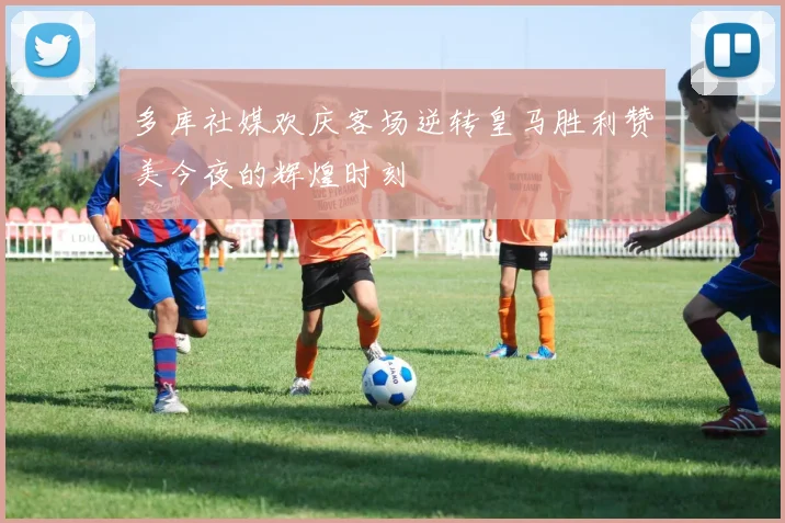 多库社媒欢庆客场逆转皇马胜利赞美今夜的辉煌时刻