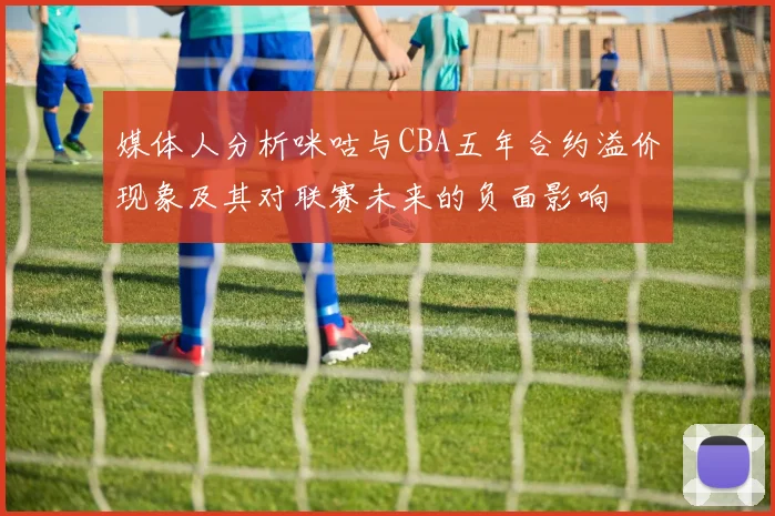媒体人分析咪咕与CBA五年合约溢价现象及其对联赛未来的负面影响
