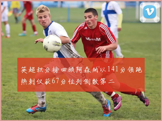 英超积分榜回顾阿森纳以141分领跑热刺仅获67分位列倒数第二