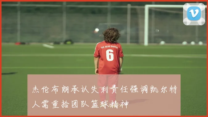 杰伦布朗承认失利责任强调凯尔特人需重拾团队篮球精神