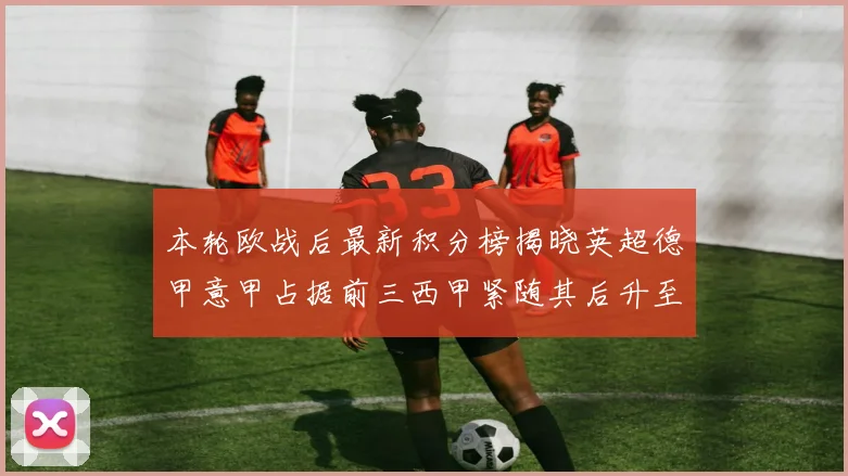 本轮欧战后最新积分榜揭晓英超德甲意甲占据前三西甲紧随其后升至第四