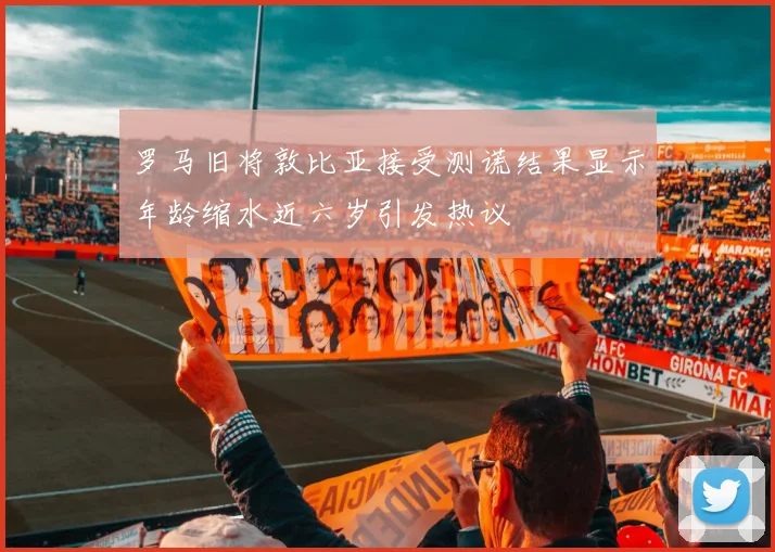 罗马旧将敦比亚接受测谎结果显示年龄缩水近六岁引发热议