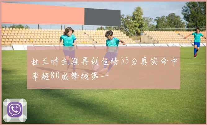 杜兰特生涯再创佳绩35分真实命中率超80成锋线第一