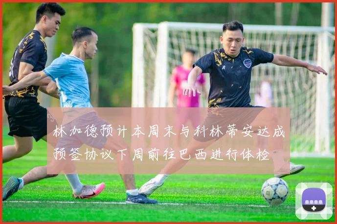 林加德预计本周末与科林蒂安达成预签协议下周前往巴西进行体检