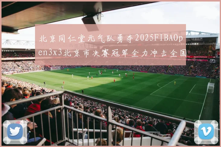 北京同仁堂元气队勇夺2025FIBAOpen3x3北京市决赛冠军全力冲击全国赛场