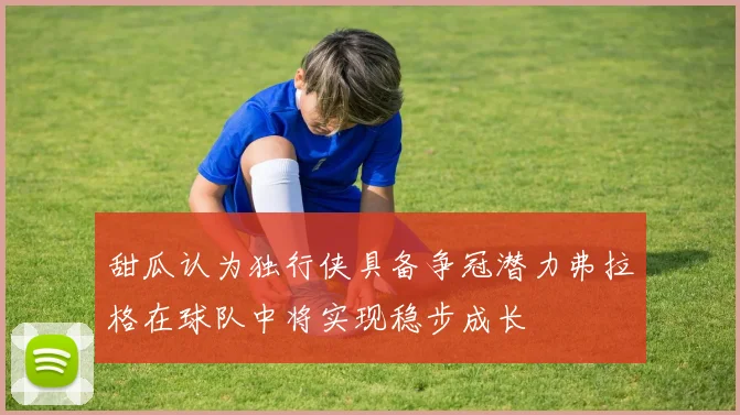 甜瓜认为独行侠具备争冠潜力弗拉格在球队中将实现稳步成长